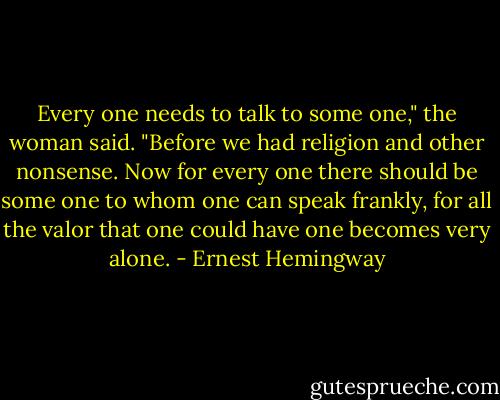 Every one needs to talk to some one," the woman said. "Before we had religion and other nonsense. Now for every one there should be some one to whom one can speak frankly, for all the valor that one could have one becomes very alone. - Ernest Hemingway