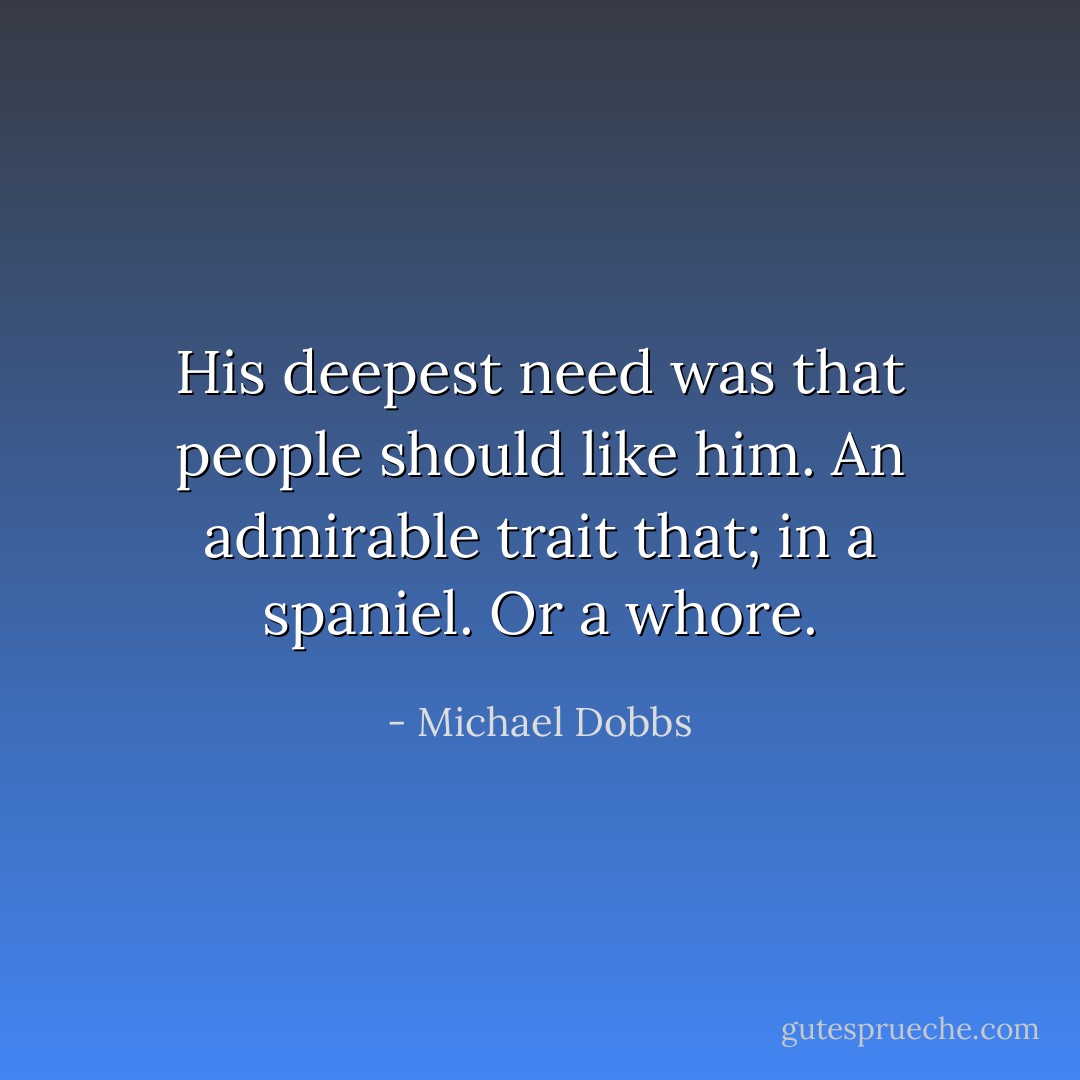 His deepest need was that people should like him. An admirable trait that; in a spaniel. Or a whore. - Michael Dobbs