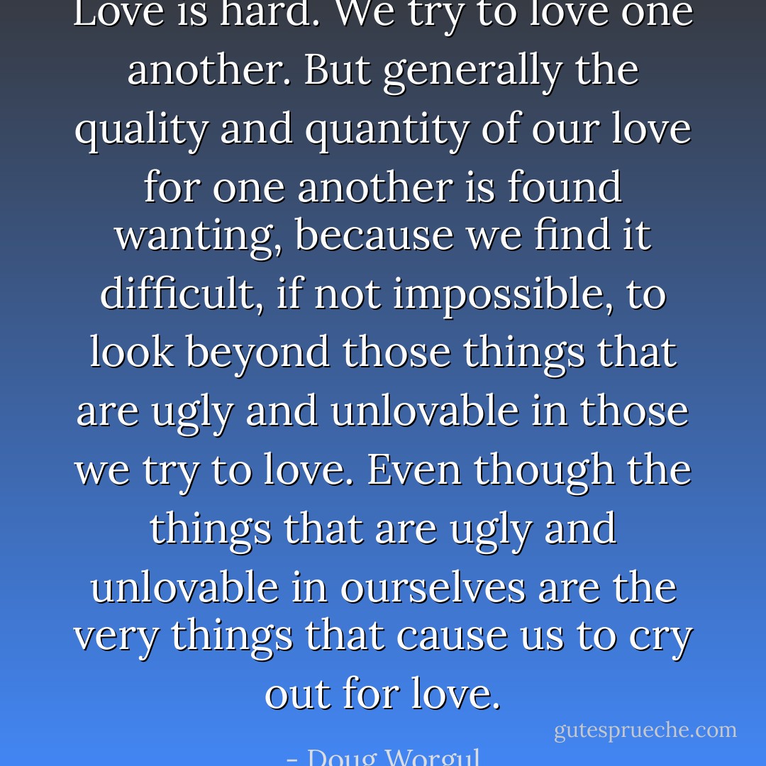Love is hard. We try to love one another. But generally the quality and quantity of our love for one another is found wanting, because we find it difficult, if not impossible, to look beyond those things that are ugly and unlovable in those we try to love. Even though the things that are ugly and unlovable in ourselves are the very things that cause us to cry out for love. - Doug Worgul