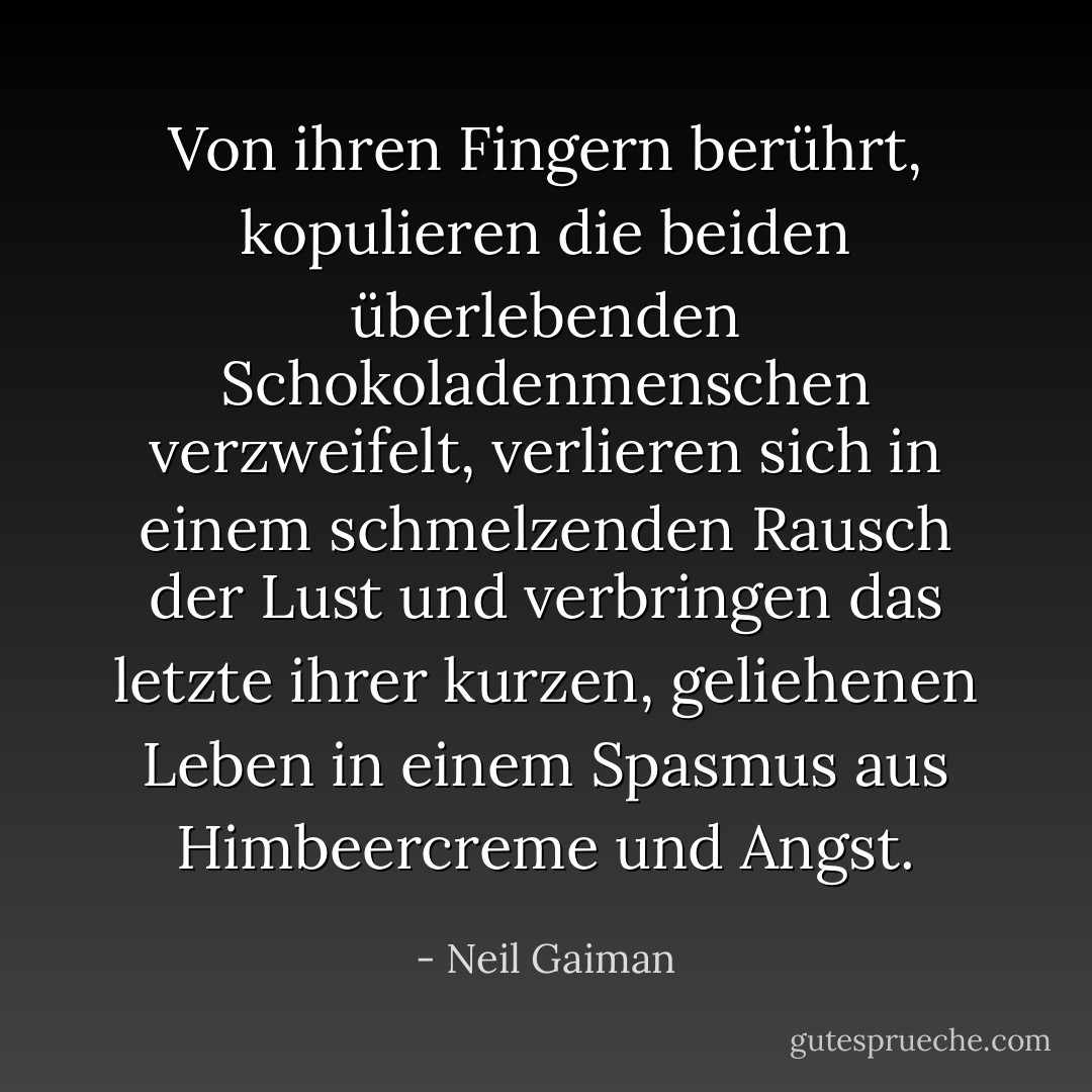 Von ihren Fingern berührt, kopulieren die beiden überlebenden Schokoladenmenschen verzweifelt, verlieren sich in einem schmelzenden Rausch der Lust und verbringen das letzte ihrer kurzen, geliehenen Leben in einem Spasmus aus Himbeercreme und Angst. - Neil Gaiman<