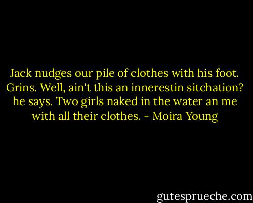 Jack nudges our pile of clothes with his foot. Grins. Well, ain't this an innerestin sitchation? he says. Two girls naked in the water an me with all their clothes. - Moira Young