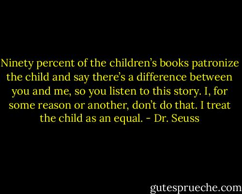Ninety percent of the children’s books patronize the child and say there’s a difference between you and me, so you listen to this story. I, for some reason or another, don’t do that. I treat the child as an equal. - Dr. Seuss