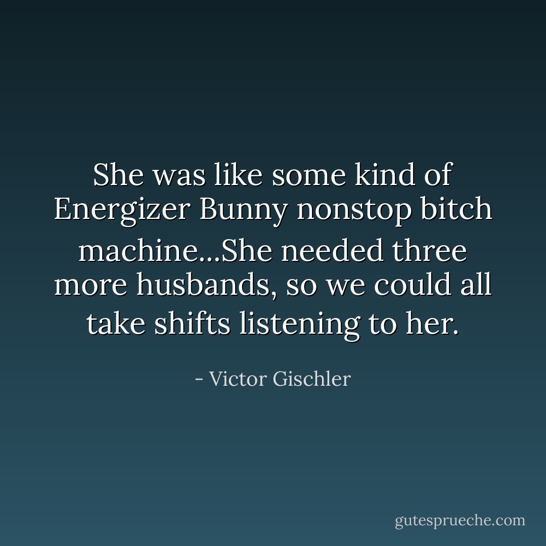 She was like some kind of Energizer Bunny nonstop bitch machine...She needed three more husbands, so we could all take shifts listening to her. - Victor Gischler