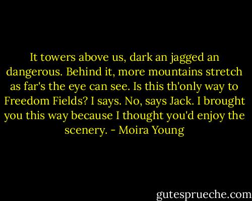 It towers above us, dark an jagged an dangerous. Behind it, more mountains stretch as far's the eye can see.<br />Is this th'only way to Freedom Fields? I says.<br />No, says Jack. I brought you this way because I thought you'd enjoy the scenery. - Moira Young