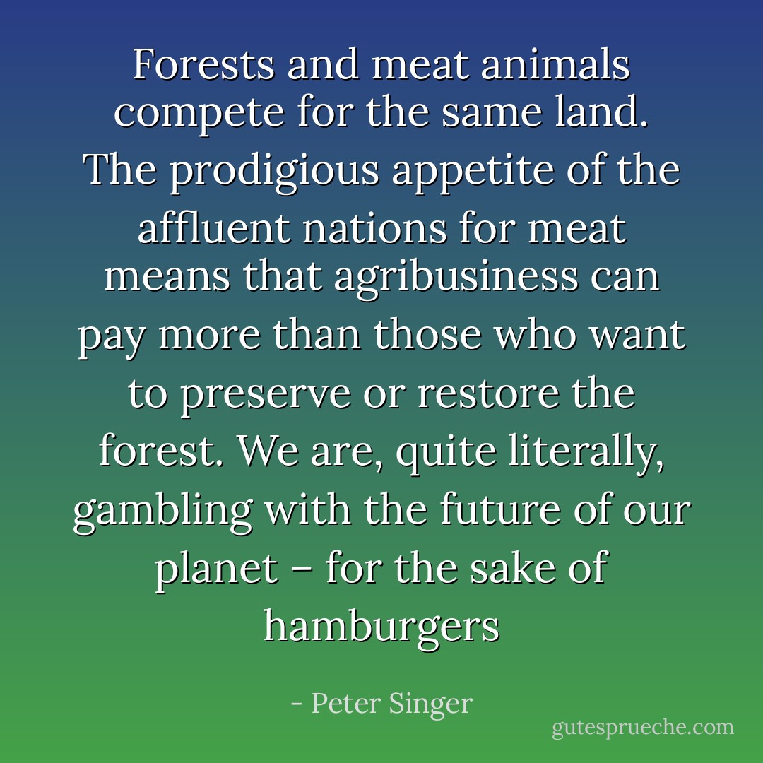 Forests and meat animals compete for the same land. The prodigious appetite of the affluent nations for meat means that agribusiness can pay more than those who want to preserve or restore the forest. We are, quite literally, gambling with the future of our planet – for the sake of hamburgers - Peter Singer