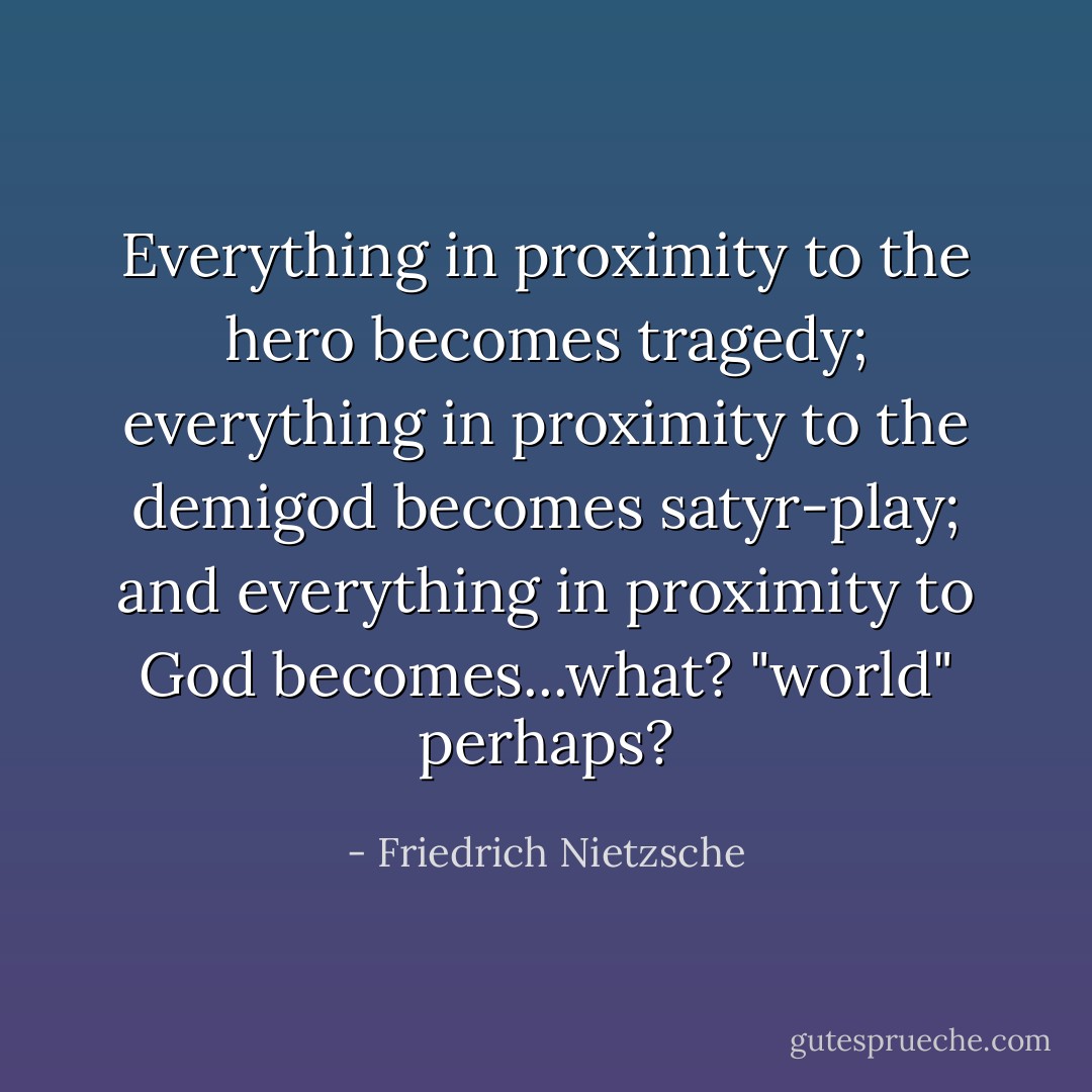 Everything in proximity to the hero becomes tragedy; everything in proximity to the demigod becomes satyr-play; and everything in proximity to God becomes...what? "world" perhaps? - Friedrich Nietzsche
