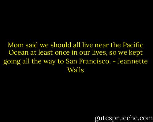 Mom said we should all live near the Pacific Ocean at least once in our lives, so we kept going all the way to San Francisco. - Jeannette Walls