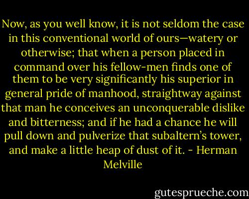 Now, as you well know, it is not seldom the case in this conventional world of ours—watery or otherwise; that when a person placed in command over his fellow-men finds one of them to be very significantly his superior in general pride of manhood, straightway against that man he conceives an unconquerable dislike and bitterness; and if he had a chance he will pull down and pulverize that subaltern’s tower, and make a little heap of dust of it. - Herman Melville