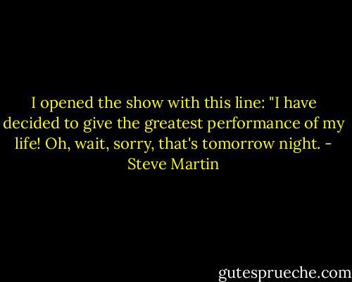 I opened the show with this line: "I have decided to give the greatest performance of my life! Oh, wait, sorry, that's tomorrow night. - Steve Martin