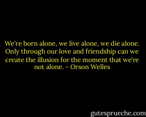 We're born alone, we live alone, we die alone. Only through our love and friendship can we create the illusion for the moment that we're not alone. - Orson Welles