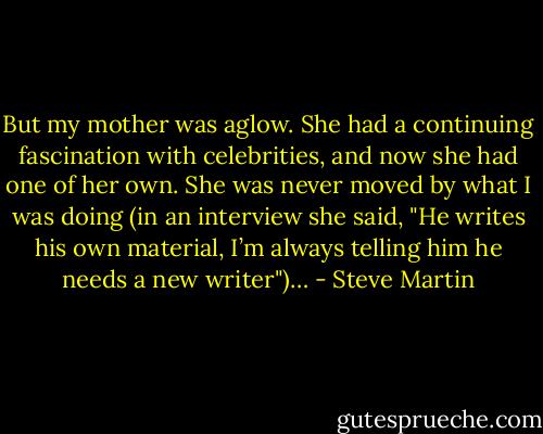 But my mother was aglow. She had a continuing fascination with celebrities, and now she had one of her own. She was never moved by what I was doing (in an interview she said, "He writes his own material, I’m always telling him he needs a new writer")… - Steve Martin