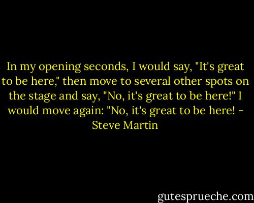 In my opening seconds, I would say, "It's great to be here," then move to several other spots on the stage and say, "No, it's great to be here!" I would move again: "No, it's great to be here! - Steve Martin