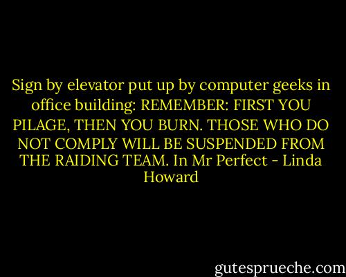 Sign by elevator put up by computer geeks in office building: REMEMBER: FIRST YOU PILAGE, THEN YOU BURN. THOSE WHO DO NOT COMPLY WILL BE SUSPENDED FROM THE RAIDING TEAM. In Mr Perfect - Linda Howard