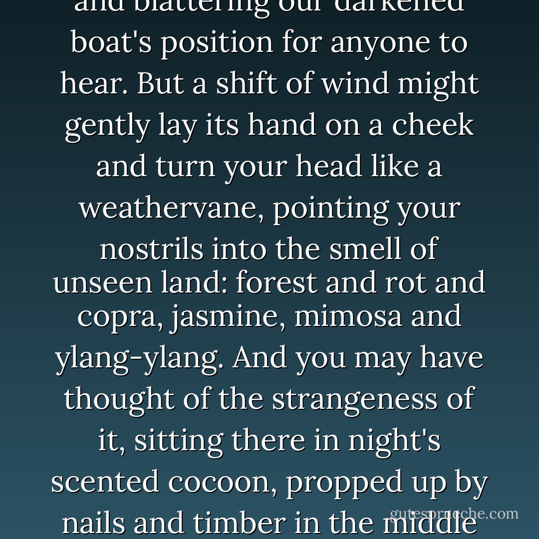 How vivid, still, are the seagoing smells? Oily bilges, fish entrails, a freshly lit cigarette drawn through salt paper? And at night, if you were not diving, the compressor's exhaust fumes, its lethal monoxides, barking and blattering our darkened boat's position for anyone to hear. But a shift of wind might gently lay its hand on a cheek and turn your head like a weathervane, pointing your nostrils into the smell of unseen land: forest and rot and copra, jasmine, mimosa and ylang-ylang. And you may have thought of the strangeness of it, sitting there in night's scented cocoon, propped up by nails and timber in the middle of the water while men you knew like brothers worked away in the fish mines far beneath the boat, their dim torchlight opening up fugitive seams and corridors. Their wooden goggles and floating hair. - James Hamilton-Paterson