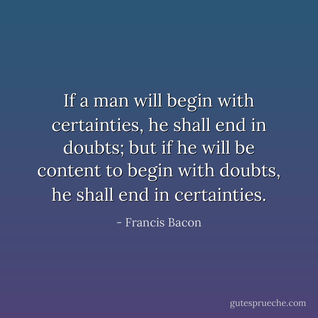 If a man will begin with certainties, he shall end in doubts; but if he will be content to begin with doubts, he shall end in certainties. - Francis Bacon