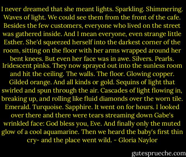 I never dreamed that she meant lights. Sparkling. Shimmering. Waves of light. We could see them from the front of the cafe. Besides the few customers, everyone who lived on the street was gathered inside. And I mean everyone, even strange little Esther. She'd squeezed herself into the darkest corner of the room, sitting on the floor with her arms wrapped around her bent knees. But even her face was in awe. Silvers. Pearls. Iridescent pinks. They now sprayed out into the sunless room and hit the ceiling. The walls. The floor. Glowing copper. Gilded orange. And all kinds or gold. Sequins of light that swirled and spun through the air. Cascades of light flowing in, breaking up, and rolling like fluid diamonds over the worn tile. Emerald. Turquoise. Sapphire. It went on for hours. I looked over there and there were tears streaming down Gabe's wrinkled face: God bless you, Eve. And finally only the muted glow of a cool aquamarine. Then we heard the baby's first thin cry- and the place went wild. - Gloria Naylor