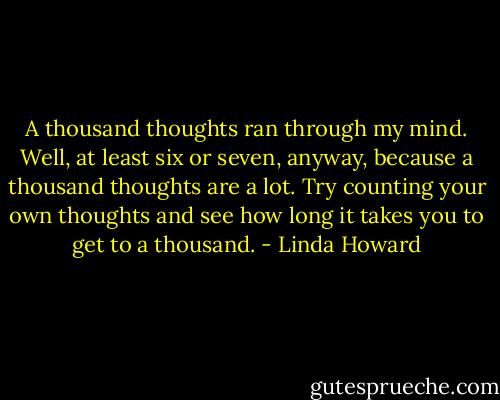 A thousand thoughts ran through my mind. Well, at least six or seven, anyway, because a thousand thoughts are a lot. Try counting your own thoughts and see how long it takes you to get to a thousand. - Linda Howard