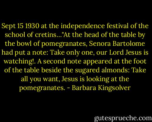 Sept 15 1930 at the independence festival of the school of cretins…"At the head of the table by the bowl of pomegranates, Senora Bartolome had put a note: Take only one, our Lord Jesus is watching!.<br />A second note appeared at the foot of the table beside the sugared almonds: Take all you want, Jesus is looking at the pomegranates. - Barbara Kingsolver