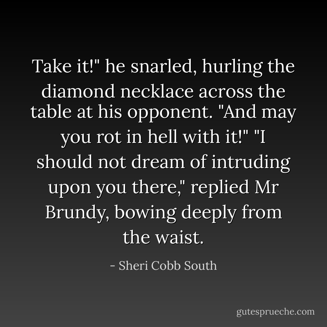 Take it!" he snarled, hurling the diamond necklace across the table at his opponent. "And may you rot in hell with it!"<br />"I should not dream of intruding upon you there," replied Mr Brundy, bowing deeply from the waist. - Sheri Cobb South