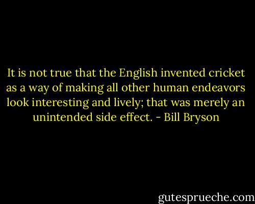 It is not true that the English invented cricket as a way of making all other human endeavors look interesting and lively; that was merely an unintended side effect. - Bill Bryson