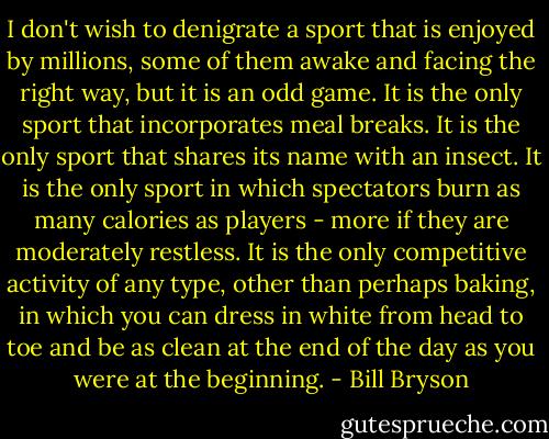 I don't wish to denigrate a sport that is enjoyed by millions, some of them awake and facing the right way, but it is an odd game. It is the only sport that incorporates meal breaks. It is the only sport that shares its name with an insect. It is the only sport in which spectators burn as many calories as players - more if they are moderately restless. It is the only competitive activity of any type, other than perhaps baking, in which you can dress in white from head to toe and be as clean at the end of the day as you were at the beginning. - Bill Bryson
