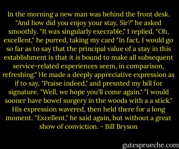 In the morning a new man was behind the front desk. "And how did you enjoy your stay, Sir?" he asked smoothly.<br />"It was singularly execrable," I replied.<br />"Oh, excellent," he purred, taking my card<br />"In fact, I would go so far as to say that the principal value of a stay in this establishment is that it is bound to make all subsequent service-related experiences seem, in comparison, refreshing."<br />He made a deeply appreciative expression as if to say, "Praise indeed," and presnted my bill for signature. "Well, we hope you'll come again."<br />"I would sooner have bowel surgery in the woods with a a stick."<br />His expression wavered, then held there for a long moment. "Excellent," he said again, but without a great show of conviction. - Bill Bryson