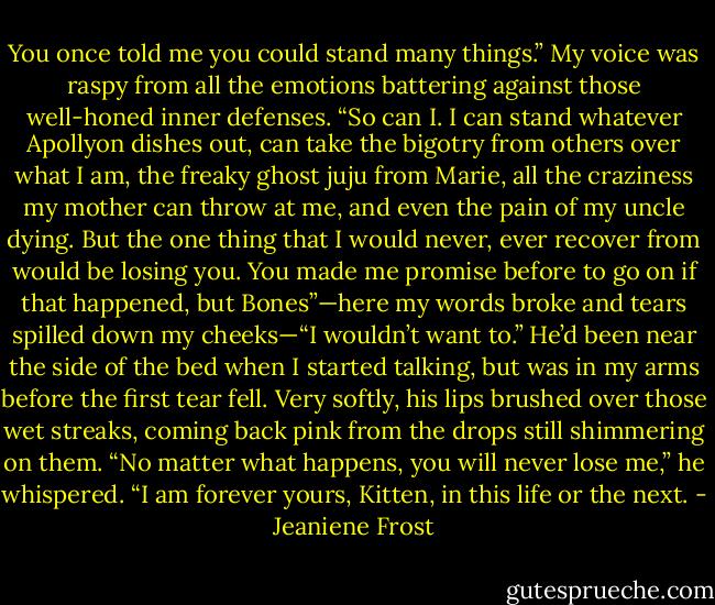 You once told me you could stand many things.” My voice was raspy from all the emotions battering against those well-honed inner defenses.<br />“So can I. I can stand whatever Apollyon dishes out, can take the bigotry from others over what I am, the freaky ghost juju from Marie, all the<br />craziness my mother can throw at me, and even the pain of my uncle dying. But the one thing that I would never, ever recover from would be losing<br />you. You made me promise before to go on if that happened, but Bones”—here my words broke and tears spilled down my cheeks—“I wouldn’t<br />want to.”<br />He’d been near the side of the bed when I started talking, but was in my arms before the first tear fell. Very softly, his lips brushed over those wet<br />streaks, coming back pink from the drops still shimmering on them.<br />“No matter what happens, you will never lose me,” he whispered. “I am forever yours, Kitten, in this life or the next. - Jeaniene Frost