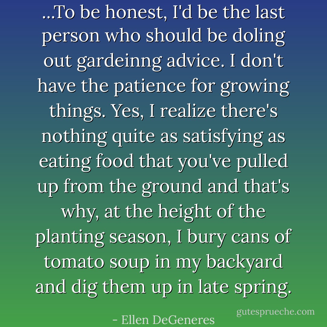 ...To be honest, I'd be the last person who should be doling out gardeinng advice. I don't have the patience for growing things. Yes, I realize there's nothing quite as satisfying as eating food that you've pulled up from the ground and that's why, at the height of the planting season, I bury cans of tomato soup in my backyard and dig them up in late spring. - Ellen DeGeneres