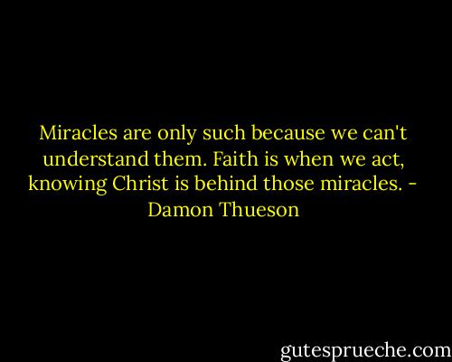 Miracles are only such because we can't understand them. Faith is when we act, knowing Christ is behind those miracles. - Damon Thueson