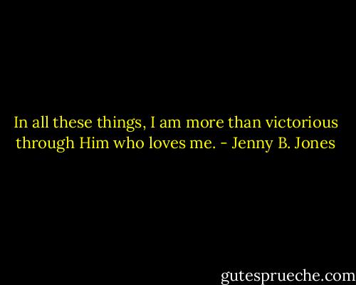 In all these things, I am more than victorious through Him who loves me. - Jenny B. Jones