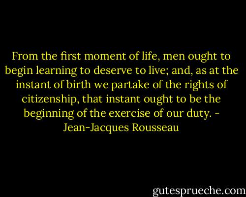 From the first moment of life, men ought to begin learning to deserve to live; and, as at the instant of birth we partake of the rights of citizenship, that instant ought to be the beginning of the exercise of our duty. - Jean-Jacques Rousseau