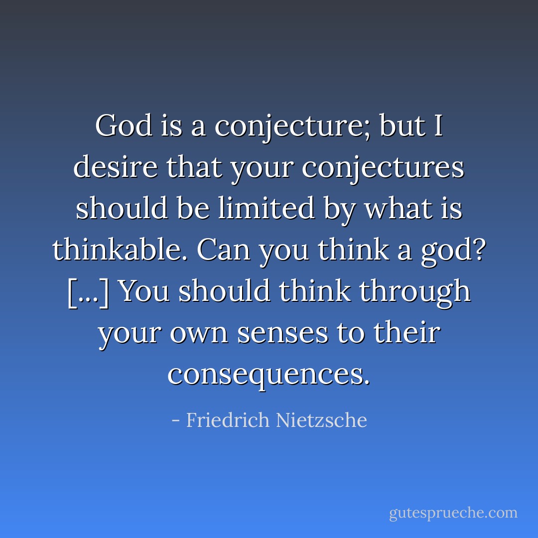God is a conjecture; but I desire that your conjectures should be limited by what is thinkable. Can you think a god? [...] You should think through your own senses to their consequences. - Friedrich Nietzsche