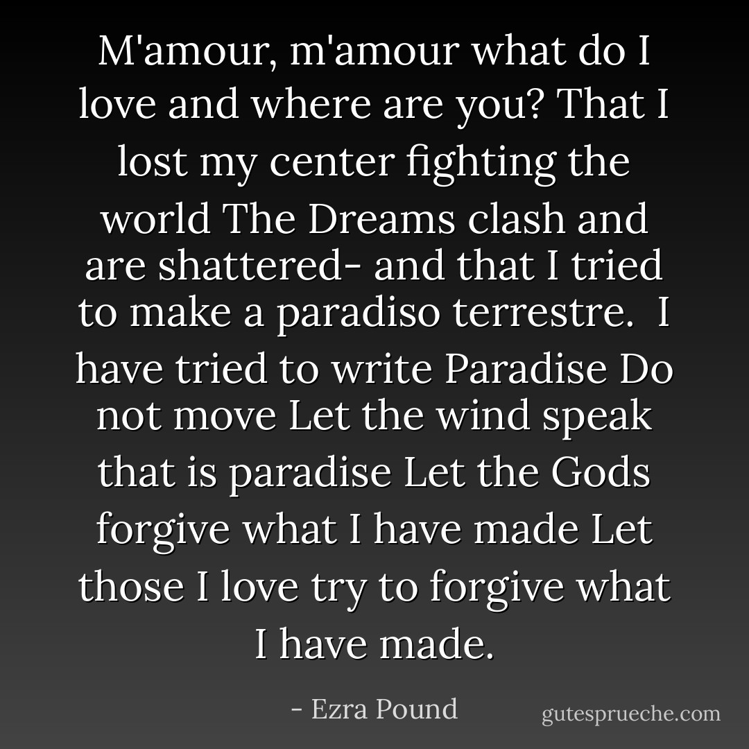 M'amour, m'amour<br />what do I love and<br />where are you?<br />That I lost my center<br />fighting the world<br />The Dreams clash<br />and are shattered-<br />and that I tried to make a paradiso<br />terrestre.<br /><br />I have tried to write Paradise<br />Do not move<br />Let the wind speak<br />that is paradise<br />Let the Gods forgive what I<br />have made<br />Let those I love try to forgive<br />what I have made. - Ezra Pound