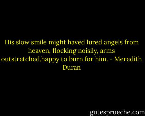 His slow smile might haved lured angels from heaven, flocking noisily, arms outstretched,happy to burn for him. - Meredith Duran