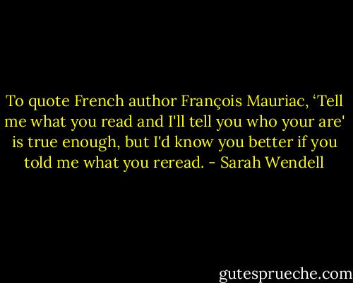 To quote French author François Mauriac, ‘Tell me what you read and I'll tell you who your are' is true enough, but I'd know you better if you told me what you reread. - Sarah Wendell