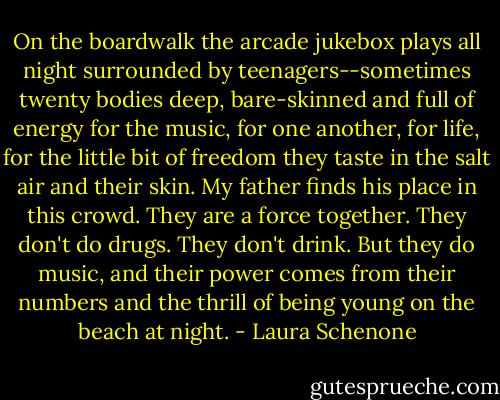 On the boardwalk the arcade jukebox plays all night surrounded by teenagers--sometimes twenty bodies deep, bare-skinned and full of energy for the music, for one another, for life, for the little bit of freedom they taste in the salt air and their skin. My father finds his place in this crowd. They are a force together. They don't do drugs. They don't drink. But they do music, and their power comes from their numbers and the thrill of being young on the beach at night. - Laura Schenone