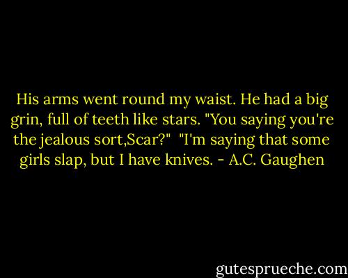 His arms went round my waist. He had a big grin, full of teeth like stars. "You saying you're the jealous sort,Scar?"<br /> "I'm saying that some girls slap, but I have knives. - A.C. Gaughen