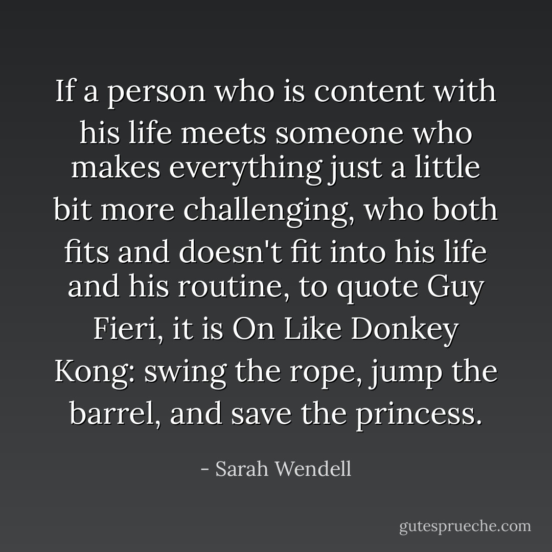 If a person who is content with his life meets someone who makes everything just a little bit more challenging, who both fits and doesn't fit into his life and his routine, to quote Guy Fieri, it is On Like Donkey Kong: swing the rope, jump the barrel, and save the princess. - Sarah Wendell