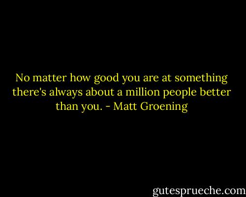 No matter how good you are at something there's always about a million people better than you. - Matt Groening