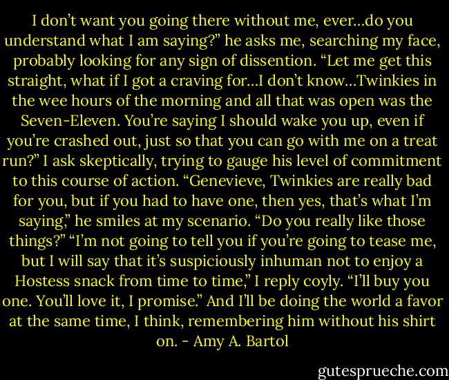 I don’t want you going there without me, ever…do you understand what I am saying?” he asks me, searching my face, probably looking for any sign of dissention.<br />“Let me get this straight, what if I got a craving for…I don’t know…Twinkies in the wee hours of the morning and all that was open was the Seven-Eleven. You’re saying I should wake you up, even if you’re crashed out, just so that you can go with me on a treat run?” I ask skeptically, trying to gauge his level of commitment to this course of action.<br />“Genevieve, Twinkies are really bad for you, but if you had to have one, then yes, that’s what I’m saying,” he smiles at my scenario. “Do you really like those things?”<br />“I’m not going to tell you if you’re going to tease me, but I will say that it’s suspiciously inhuman not to enjoy a Hostess snack from time to time,” I reply coyly. “I’ll buy you one. You’ll love it, I promise.”<br />And I’ll be doing the world a favor at the same time, I think, remembering him without his shirt on. - Amy A. Bartol