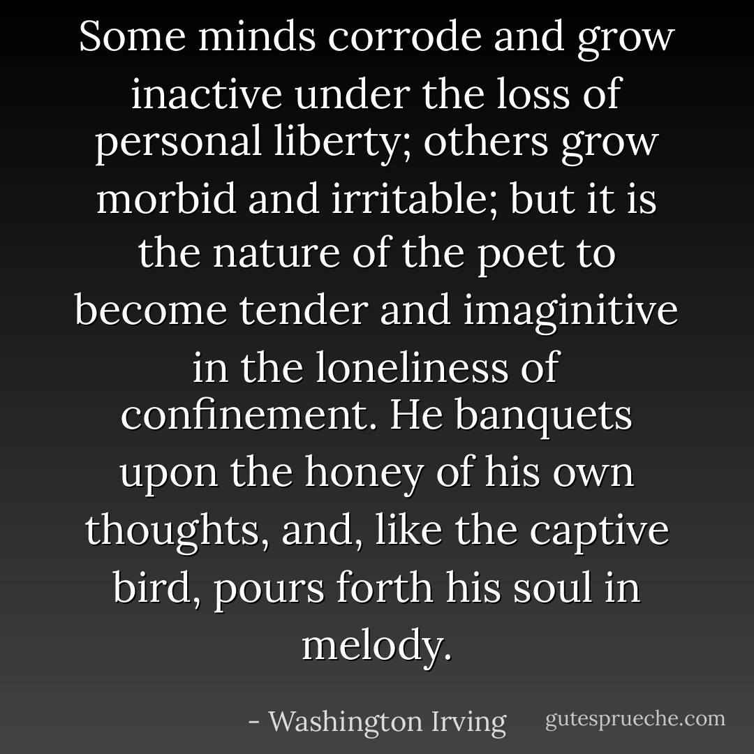 Some minds corrode and grow inactive under the loss of personal liberty; others grow morbid and irritable; but it is the nature of the poet to become tender and imaginitive in the loneliness of confinement. He banquets upon the honey of his own thoughts, and, like the captive bird, pours forth his soul in melody. - Washington Irving