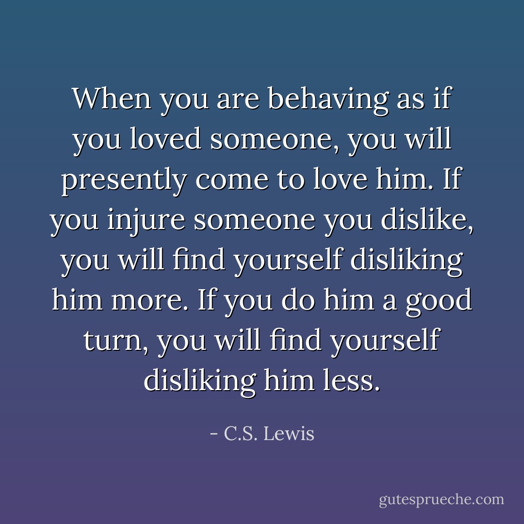 When you are behaving as if you loved someone, you will presently come to love him. If you injure someone you dislike, you will find yourself disliking him more. If you do him a good turn, you will find yourself disliking him less. - C.S. Lewis