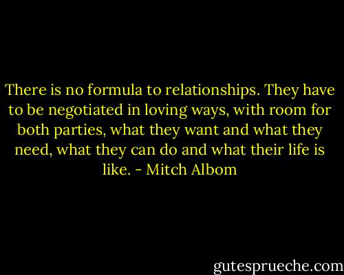 There is no formula to relationships. They have to be negotiated in loving ways, with room for both parties, what they want and what they need, what they can do and what their life is like. - Mitch Albom