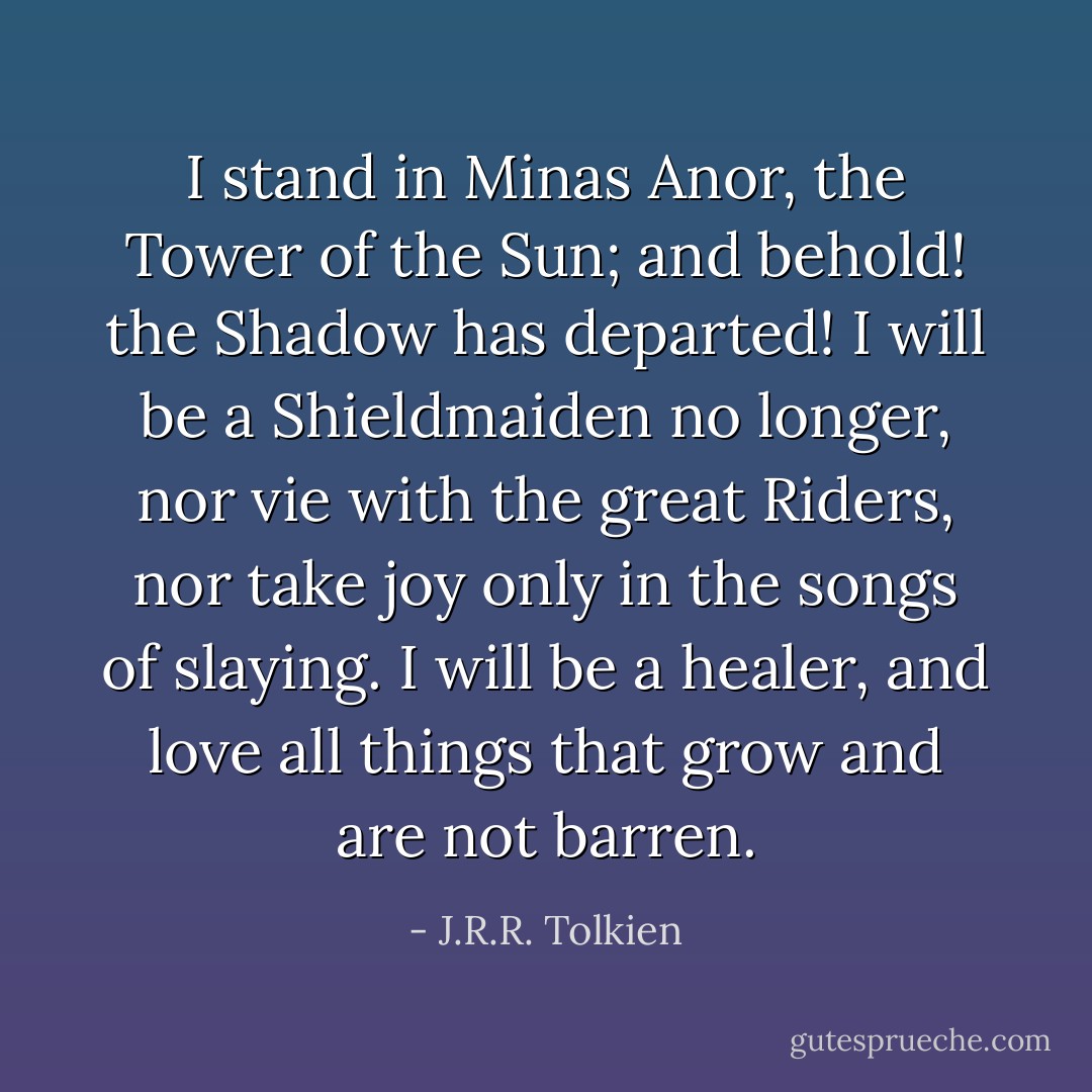 I stand in Minas Anor, the Tower of the Sun; and behold! the Shadow has departed! I will be a Shieldmaiden no longer, nor vie with the great Riders, nor take joy only in the songs of slaying. I will be a healer, and love all things that grow and are not barren. - J.R.R. Tolkien