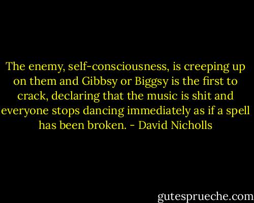 The enemy, self-consciousness, is creeping up on them and Gibbsy or Biggsy is the first to crack, declaring that the music is shit and everyone stops dancing immediately as if a spell has been broken. - David Nicholls