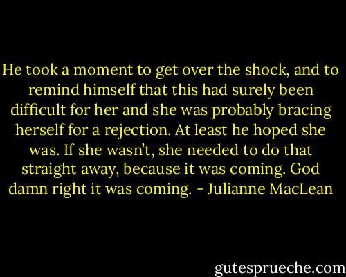 He took a moment to get over the shock, and to remind himself that this had surely been difficult for her and she was probably bracing herself for a rejection.<br />At least he hoped she was. If she wasn’t, she needed to do that straight away, because it was coming. God damn right it was coming. - Julianne MacLean