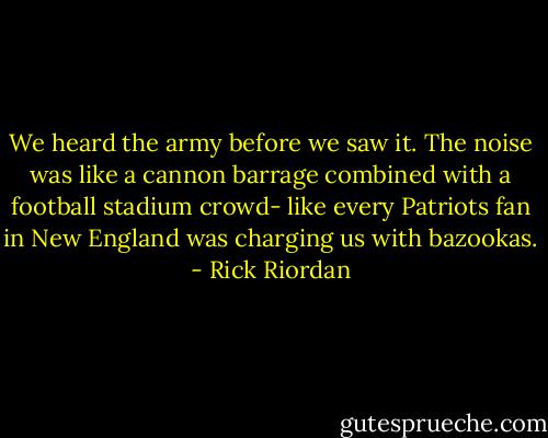 We heard the army before we saw it.<br />The noise was like a cannon barrage combined with a football stadium crowd- like every Patriots fan in New England was charging us with bazookas. - Rick Riordan