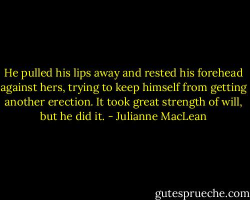 He pulled his lips away and rested his forehead against hers, trying to keep himself from getting another erection. It took great strength of will, but he did it. - Julianne MacLean