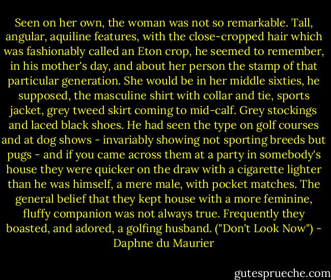 Seen on her own, the woman was not so remarkable. Tall, angular, aquiline features, with the close-cropped hair which was fashionably called an Eton crop, he seemed to remember, in his mother's day, and about her person the stamp of that particular generation. She would be in her middle sixties, he supposed, the masculine shirt with collar and tie, sports jacket, grey tweed skirt coming to mid-calf. Grey stockings and laced black shoes. He had seen the type on golf courses and at dog shows - invariably showing not sporting breeds but pugs - and if you came across them at a party in somebody's house they were quicker on the draw with a cigarette lighter than he was himself, a mere male, with pocket matches. The general belief that they kept house with a more feminine, fluffy companion was not always true. Frequently they boasted, and adored, a golfing husband. ("Don't Look Now") - Daphne du Maurier