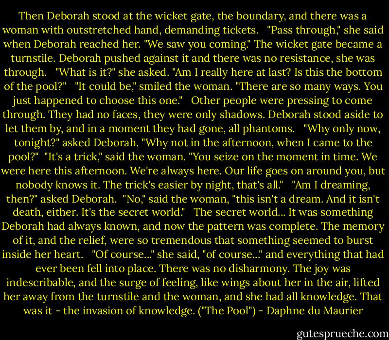 Then Deborah stood at the wicket gate, the boundary, and there was a woman with outstretched hand, demanding tickets.<br /> <br />"Pass through," she said when Deborah reached her. "We saw you coming." The wicket gate became a turnstile. Deborah pushed against it and there was no resistance, she was through. <br /><br />"What is it?" she asked. "Am I really here at last? Is this the bottom of the pool?"<br /> <br />"It could be," smiled the woman. "There are so many ways. You just happened to choose this one."<br /> <br />Other people were pressing to come through. They had no faces, they were only shadows. Deborah stood aside to let them by, and in a moment they had gone, all phantoms.<br /> <br />"Why only now, tonight?" asked Deborah. "Why not in the afternoon, when I came to the pool?"<br /><br />"It's a trick," said the woman. "You seize on the moment in time. We were here this afternoon. We're always here. Our life goes on around you, but nobody knows it. The trick's easier by night, that's all."<br /> <br />"Am I dreaming, then?" asked Deborah.<br /><br />"No," said the woman, "this isn't a dream. And it isn't death, either. It's the secret world."<br /> <br />The secret world... It was something Deborah had always known, and now the pattern was complete. The memory of it, and the relief, were so tremendous that something seemed to burst inside her heart.<br /> <br />"Of course..." she said, "of course..." and everything that had ever been fell into place. There was no disharmony. The joy was indescribable, and the surge of feeling, like wings about her in the air, lifted her away from the turnstile and the woman, and she had all knowledge. That was it - the invasion of knowledge. ("The Pool") - Daphne du Maurier